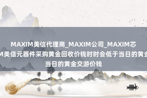 MAXIM美信代理商_MAXIM公司_MAXIM芯片-MAXIM美信元器件采购黄金回收价钱时时会低于当日的黄金交游价钱